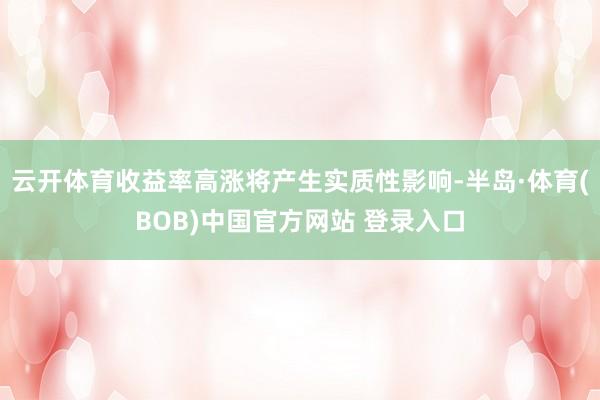 云开体育收益率高涨将产生实质性影响-半岛·体育(BOB)中国官方网站 登录入口
