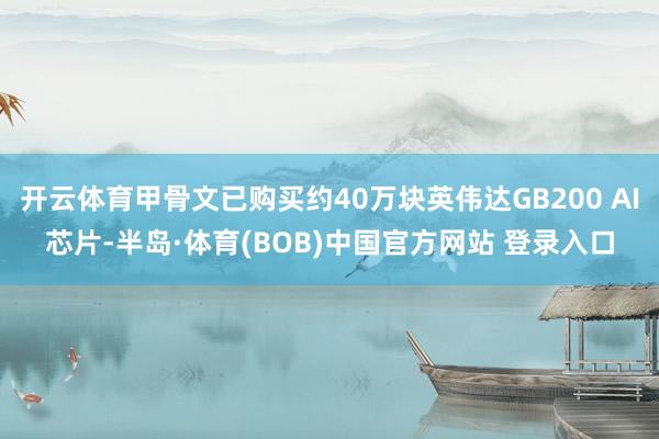 开云体育甲骨文已购买约40万块英伟达GB200 AI芯片-半岛·体育(BOB)中国官方网站 登录入口