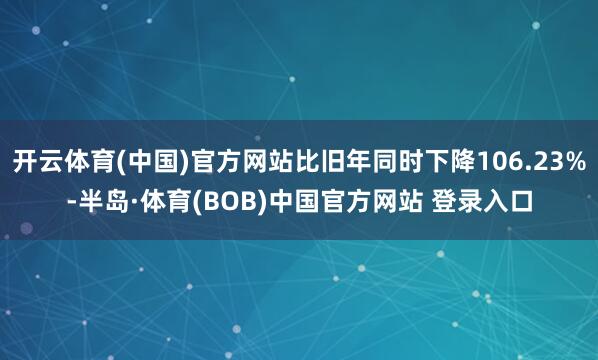 开云体育(中国)官方网站比旧年同时下降106.23%-半岛·体育(BOB)中国官方网站 登录入口