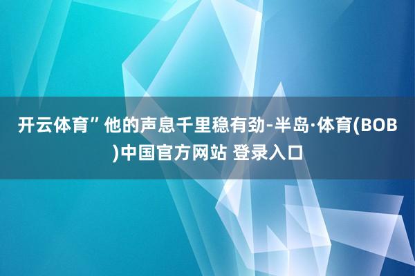 开云体育”他的声息千里稳有劲-半岛·体育(BOB)中国官方网站 登录入口