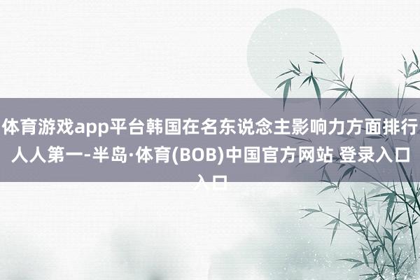 体育游戏app平台韩国在名东说念主影响力方面排行人人第一-半岛·体育(BOB)中国官方网站 登录入口