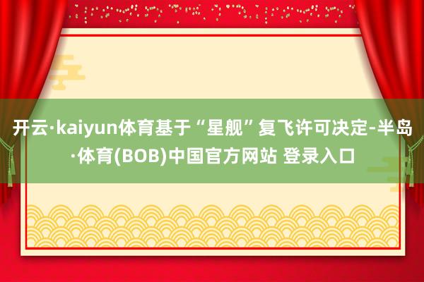 开云·kaiyun体育基于“星舰”复飞许可决定-半岛·体育(BOB)中国官方网站 登录入口