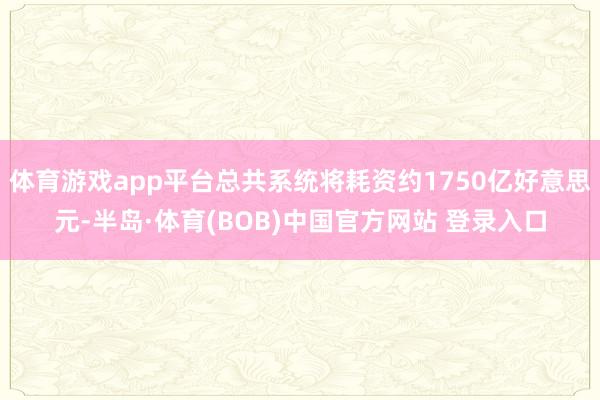 体育游戏app平台总共系统将耗资约1750亿好意思元-半岛·体育(BOB)中国官方网站 登录入口