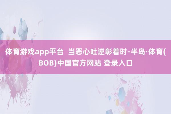 体育游戏app平台  当恶心吐逆彰着时-半岛·体育(BOB)中国官方网站 登录入口