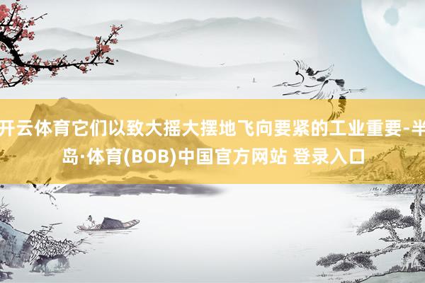 开云体育它们以致大摇大摆地飞向要紧的工业重要-半岛·体育(BOB)中国官方网站 登录入口