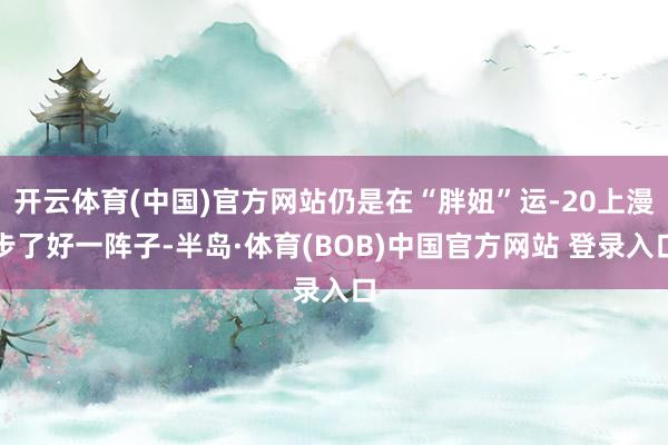 开云体育(中国)官方网站仍是在“胖妞”运-20上漫步了好一阵子-半岛·体育(BOB)中国官方网站 登录入口