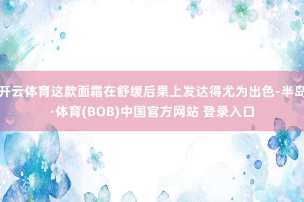 开云体育这款面霜在舒缓后果上发达得尤为出色-半岛·体育(BOB)中国官方网站 登录入口