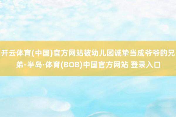 开云体育(中国)官方网站被幼儿园诚挚当成爷爷的兄弟-半岛·体育(BOB)中国官方网站 登录入口