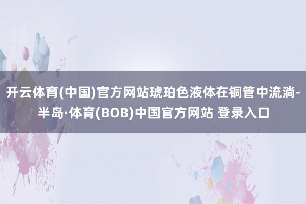 开云体育(中国)官方网站琥珀色液体在铜管中流淌-半岛·体育(BOB)中国官方网站 登录入口