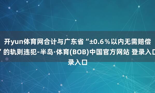 开yun体育网合计与广东省“±0.6％以内无需赔偿”的轨则违犯-半岛·体育(BOB)中国官方网站 登录入口