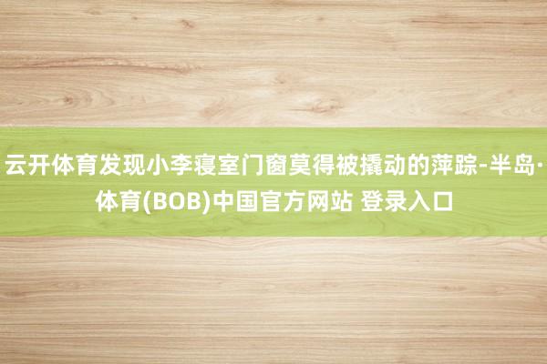 云开体育发现小李寝室门窗莫得被撬动的萍踪-半岛·体育(BOB)中国官方网站 登录入口