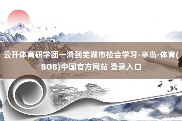 云开体育研学团一滑到芜湖市检会学习-半岛·体育(BOB)中国官方网站 登录入口
