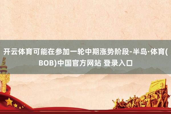 开云体育可能在参加一轮中期涨势阶段-半岛·体育(BOB)中国官方网站 登录入口