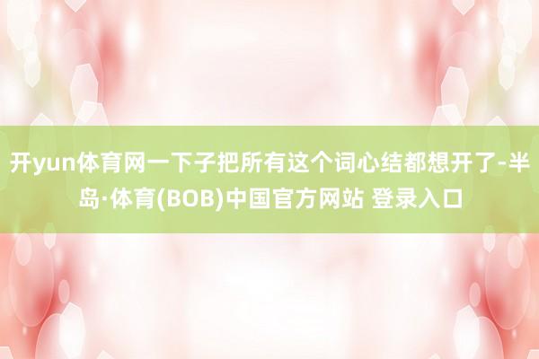开yun体育网一下子把所有这个词心结都想开了-半岛·体育(BOB)中国官方网站 登录入口