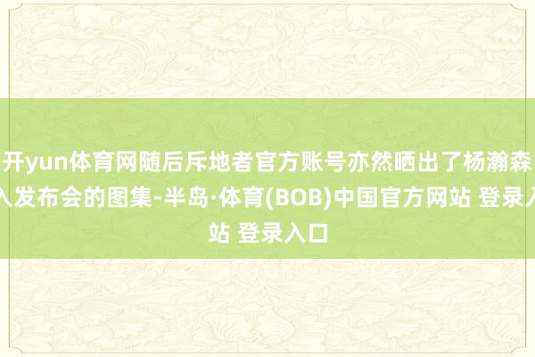开yun体育网随后斥地者官方账号亦然晒出了杨瀚森进入发布会的图集-半岛·体育(BOB)中国官方网站 登录入口