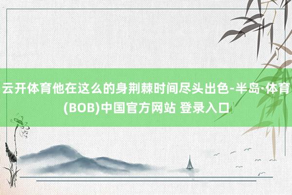 云开体育他在这么的身荆棘时间尽头出色-半岛·体育(BOB)中国官方网站 登录入口