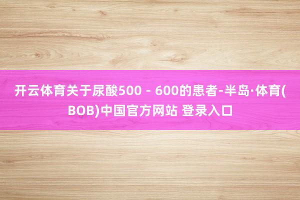 开云体育关于尿酸500 - 600的患者-半岛·体育(BOB)中国官方网站 登录入口