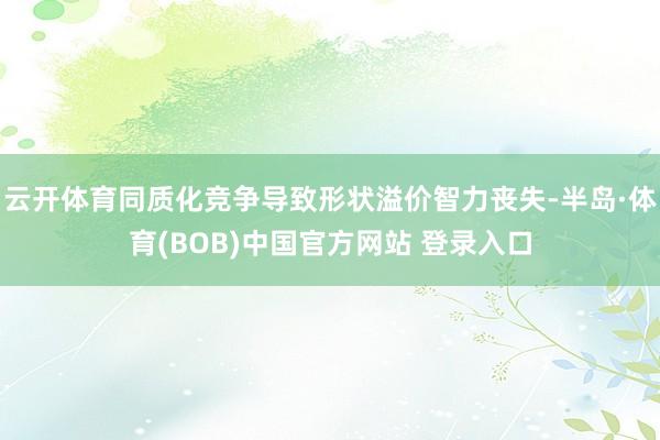 云开体育同质化竞争导致形状溢价智力丧失-半岛·体育(BOB)中国官方网站 登录入口