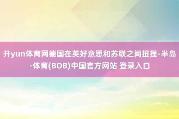 开yun体育网德国在英好意思和苏联之间扭捏-半岛·体育(BOB)中国官方网站 登录入口