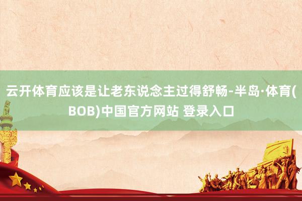 云开体育应该是让老东说念主过得舒畅-半岛·体育(BOB)中国官方网站 登录入口