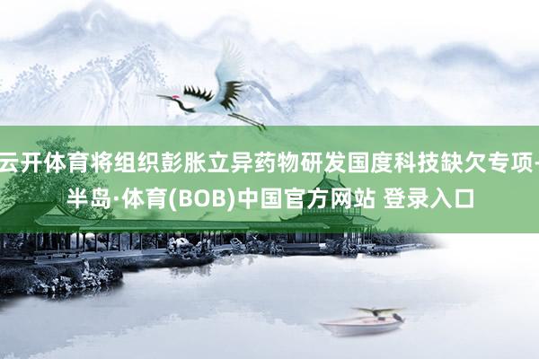 云开体育将组织彭胀立异药物研发国度科技缺欠专项-半岛·体育(BOB)中国官方网站 登录入口