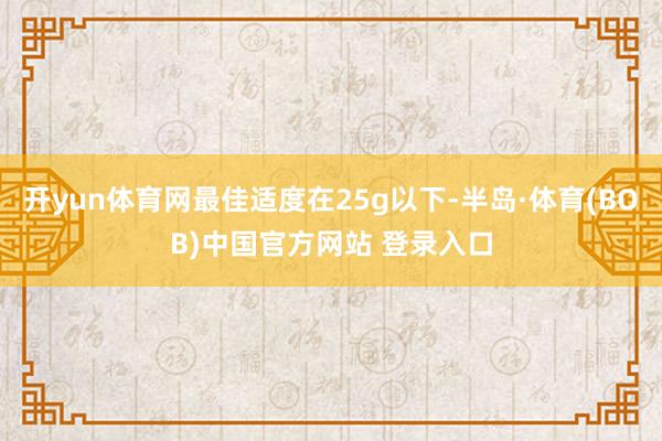 开yun体育网最佳适度在25g以下-半岛·体育(BOB)中国官方网站 登录入口