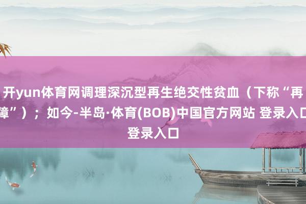 开yun体育网调理深沉型再生绝交性贫血（下称“再障”）；如今-半岛·体育(BOB)中国官方网站 登录入口