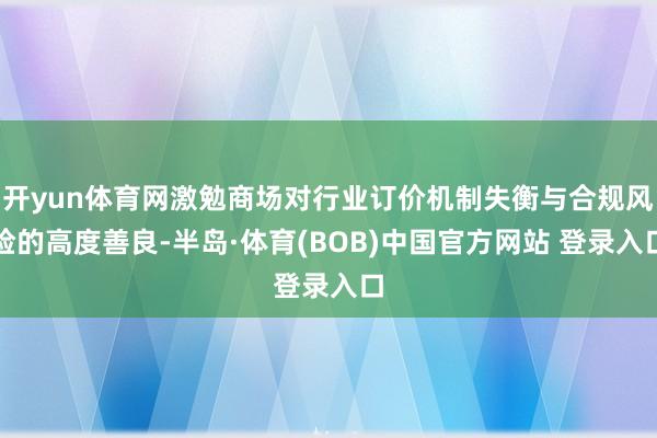 开yun体育网激勉商场对行业订价机制失衡与合规风险的高度善良-半岛·体育(BOB)中国官方网站 登录入口