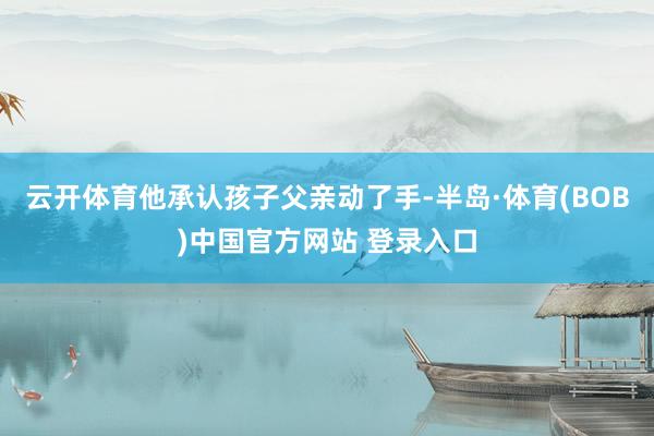 云开体育他承认孩子父亲动了手-半岛·体育(BOB)中国官方网站 登录入口