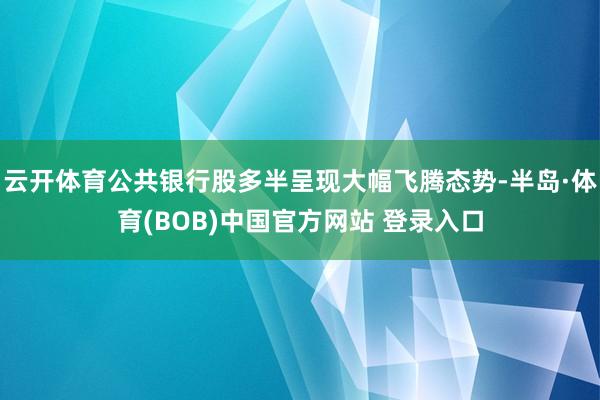 云开体育公共银行股多半呈现大幅飞腾态势-半岛·体育(BOB)中国官方网站 登录入口