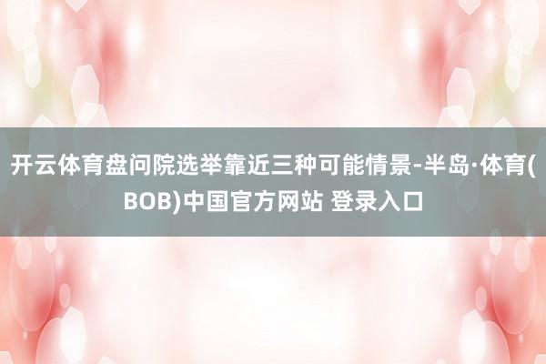 开云体育盘问院选举靠近三种可能情景-半岛·体育(BOB)中国官方网站 登录入口