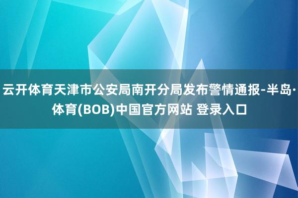 云开体育天津市公安局南开分局发布警情通报-半岛·体育(BOB)中国官方网站 登录入口