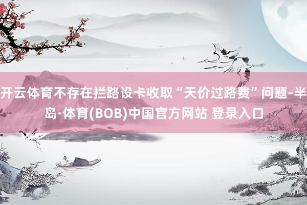 开云体育不存在拦路设卡收取“天价过路费”问题-半岛·体育(BOB)中国官方网站 登录入口