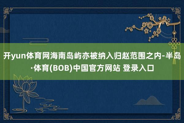开yun体育网海南岛屿亦被纳入归赵范围之内-半岛·体育(BOB)中国官方网站 登录入口