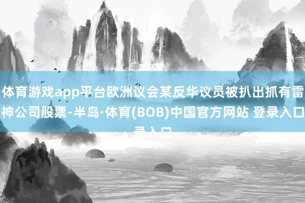 体育游戏app平台欧洲议会某反华议员被扒出抓有雷神公司股票-半岛·体育(BOB)中国官方网站 登录入口