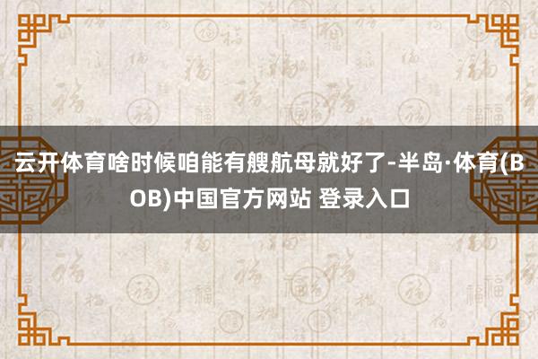 云开体育啥时候咱能有艘航母就好了-半岛·体育(BOB)中国官方网站 登录入口