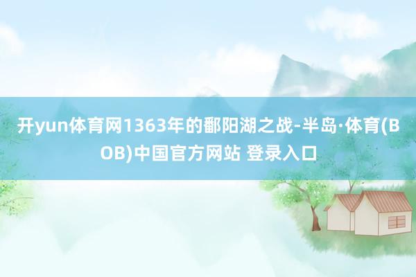 开yun体育网1363年的鄱阳湖之战-半岛·体育(BOB)中国官方网站 登录入口
