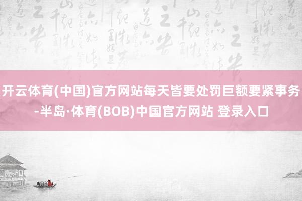 开云体育(中国)官方网站每天皆要处罚巨额要紧事务-半岛·体育(BOB)中国官方网站 登录入口