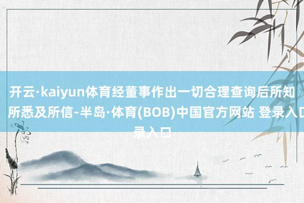 开云·kaiyun体育经董事作出一切合理查询后所知、所悉及所信-半岛·体育(BOB)中国官方网站 登录入口