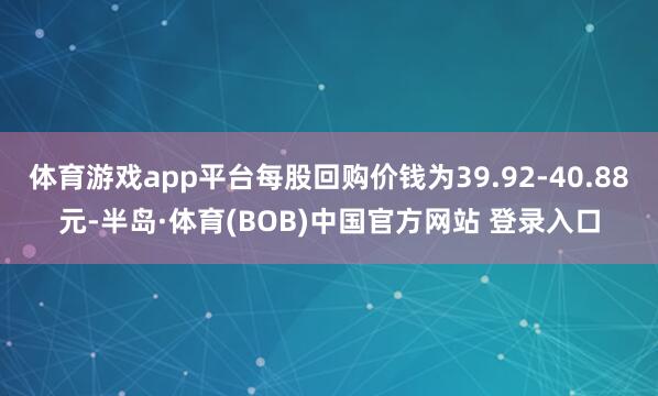 体育游戏app平台每股回购价钱为39.92-40.88元-半岛·体育(BOB)中国官方网站 登录入口