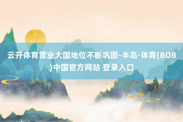 云开体育营业大国地位不断巩固-半岛·体育(BOB)中国官方网站 登录入口
