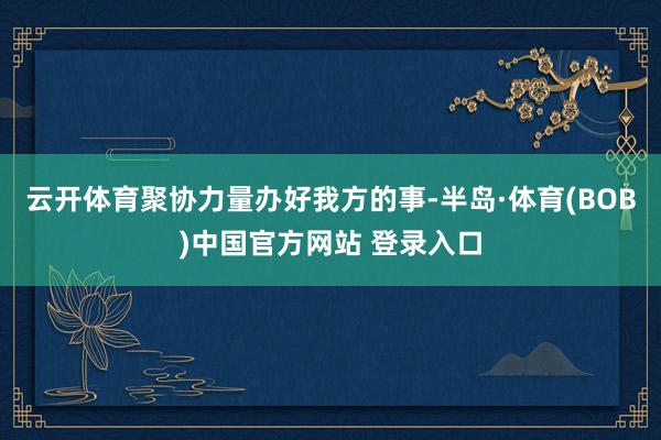 云开体育聚协力量办好我方的事-半岛·体育(BOB)中国官方网站 登录入口