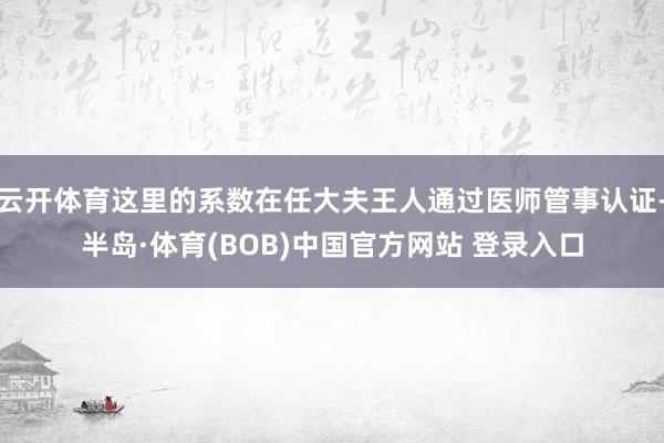 云开体育这里的系数在任大夫王人通过医师管事认证-半岛·体育(BOB)中国官方网站 登录入口