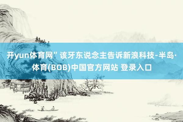 开yun体育网”　　该牙东说念主告诉新浪科技-半岛·体育(BOB)中国官方网站 登录入口