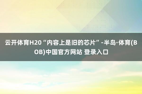 云开体育H20“内容上是旧的芯片”-半岛·体育(BOB)中国官方网站 登录入口