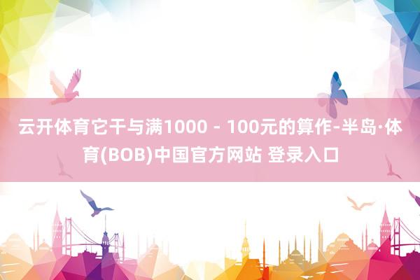 云开体育它干与满1000 - 100元的算作-半岛·体育(BOB)中国官方网站 登录入口