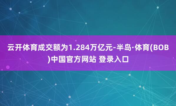 云开体育成交额为1.284万亿元-半岛·体育(BOB)中国官方网站 登录入口
