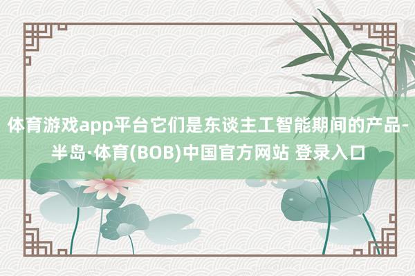 体育游戏app平台它们是东谈主工智能期间的产品-半岛·体育(BOB)中国官方网站 登录入口