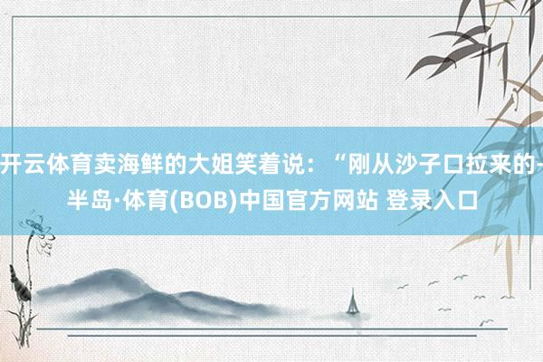 开云体育卖海鲜的大姐笑着说：“刚从沙子口拉来的-半岛·体育(BOB)中国官方网站 登录入口
