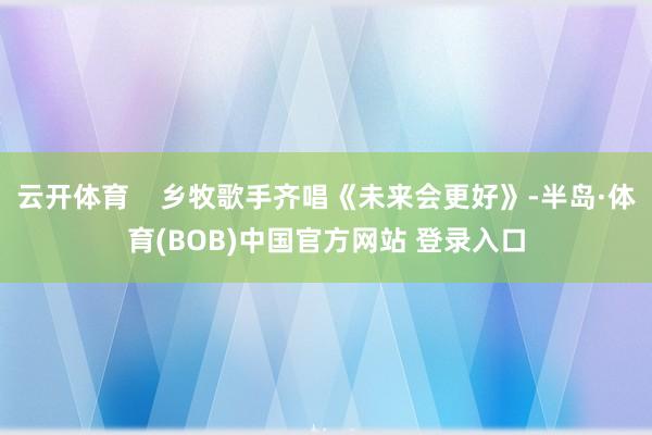 云开体育    乡牧歌手齐唱《未来会更好》-半岛·体育(BOB)中国官方网站 登录入口